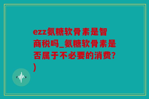 ezz氨糖软骨素是智商税吗_氨糖软骨素是否属于不必要的消费？)