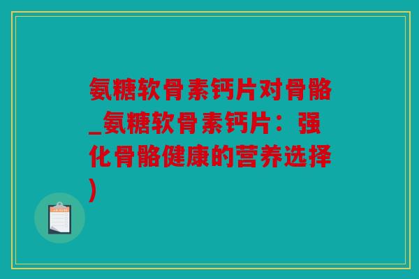 氨糖软骨素钙片对骨骼_氨糖软骨素钙片：强化骨骼健康的营养选择)