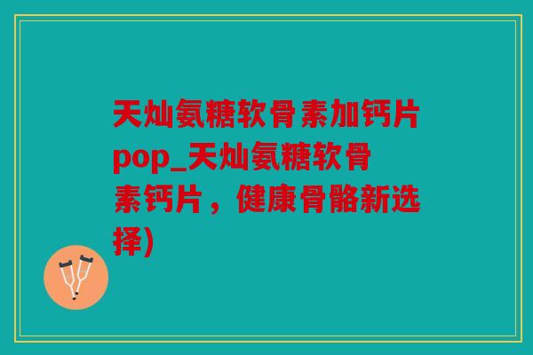 天灿氨糖软骨素加钙片pop_天灿氨糖软骨素钙片，健康骨骼新选择)