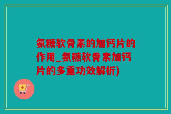 氨糖软骨素的加钙片的作用_氨糖软骨素加钙片的多重功效解析)