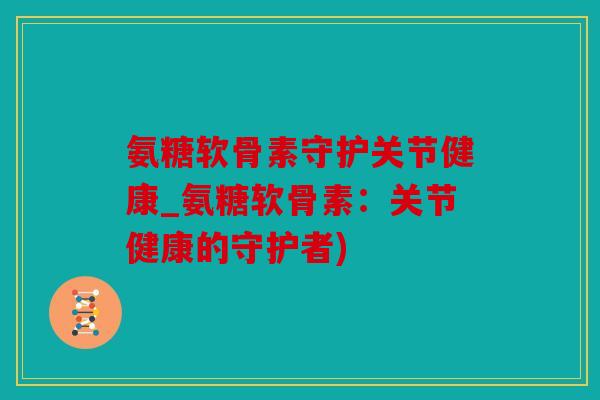 氨糖软骨素守护关节健康_氨糖软骨素：关节健康的守护者)