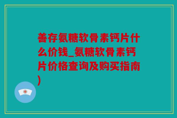 善存氨糖软骨素钙片什么价钱_氨糖软骨素钙片价格查询及购买指南)