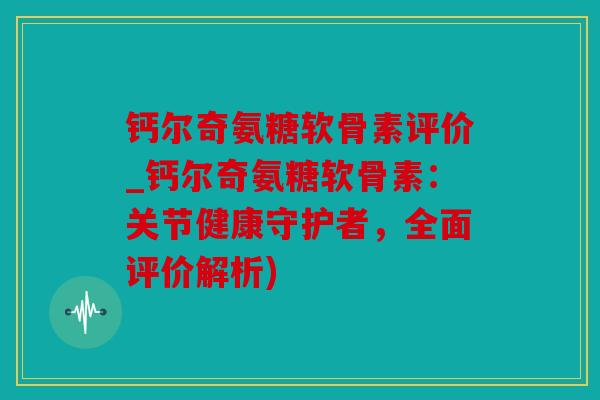 钙尔奇氨糖软骨素评价_钙尔奇氨糖软骨素：关节健康守护者，全面评价解析)