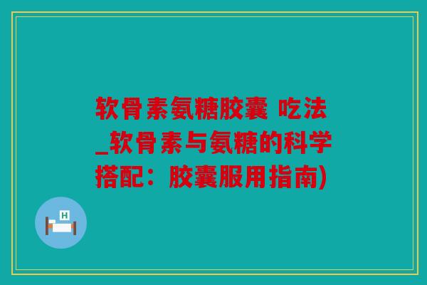 软骨素氨糖胶囊 吃法_软骨素与氨糖的科学搭配：胶囊服用指南)