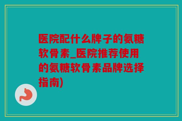 医院配什么牌子的氨糖软骨素_医院推荐使用的氨糖软骨素品牌选择指南)