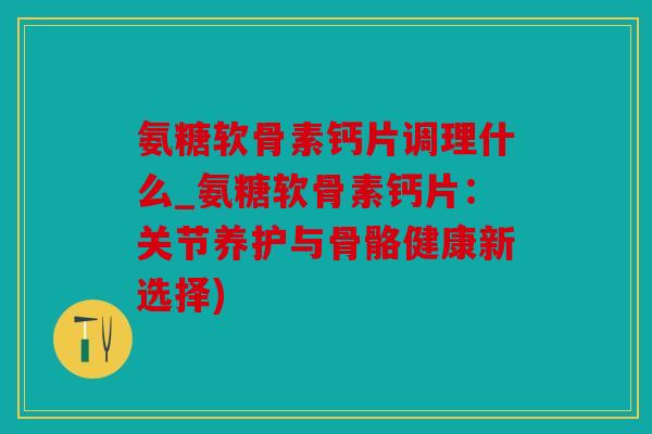 氨糖软骨素钙片调理什么_氨糖软骨素钙片：关节养护与骨骼健康新选择)