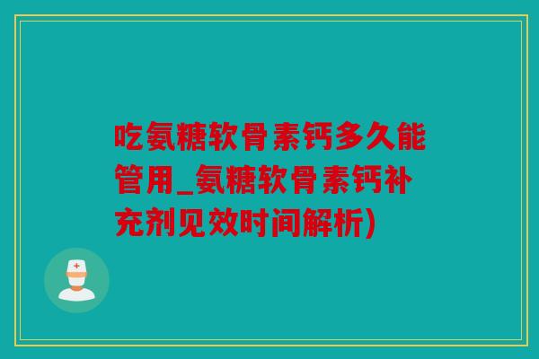 吃氨糖软骨素钙多久能管用_氨糖软骨素钙补充剂见效时间解析)