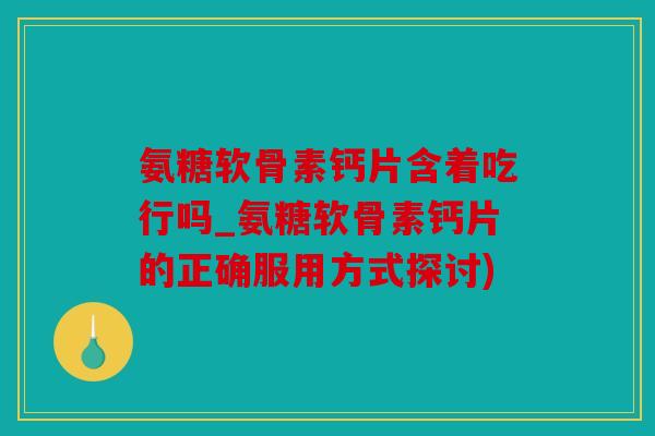 氨糖软骨素钙片含着吃行吗_氨糖软骨素钙片的正确服用方式探讨)