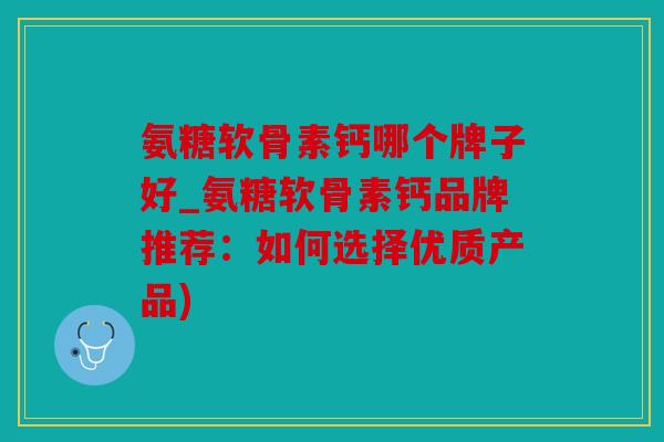 氨糖软骨素钙哪个牌子好_氨糖软骨素钙品牌推荐：如何选择优质产品)