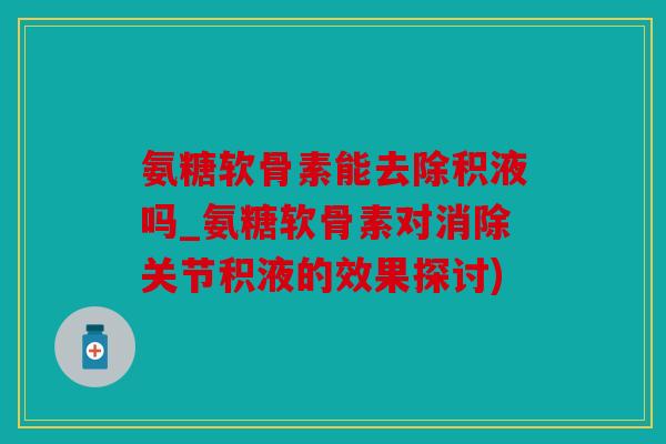 氨糖软骨素能去除积液吗_氨糖软骨素对消除关节积液的效果探讨)