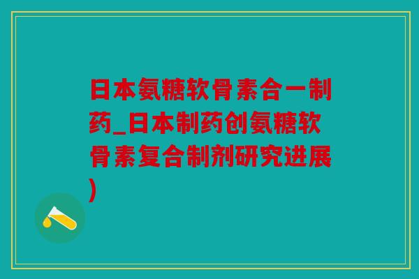 日本氨糖软骨素合一制药_日本制药创氨糖软骨素复合制剂研究进展)