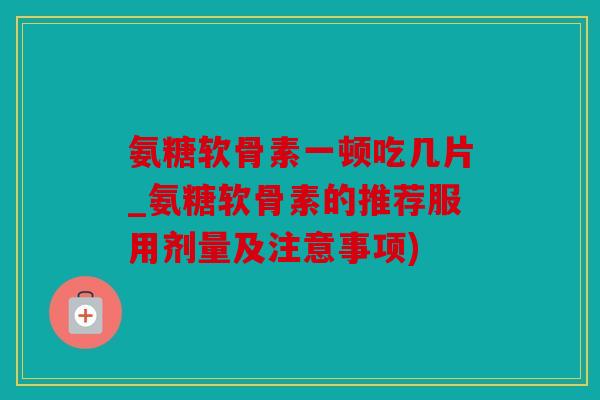 氨糖软骨素一顿吃几片_氨糖软骨素的推荐服用剂量及注意事项)