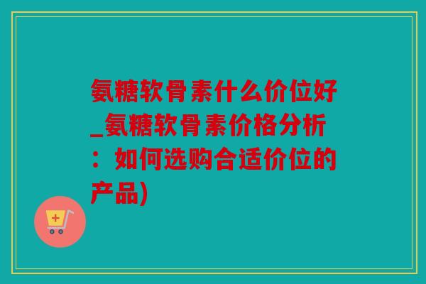 氨糖软骨素什么价位好_氨糖软骨素价格分析：如何选购合适价位的产品)