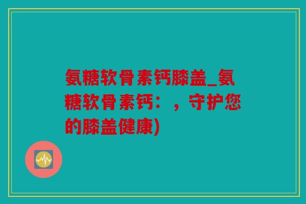 氨糖软骨素钙膝盖_氨糖软骨素钙：，守护您的膝盖健康)