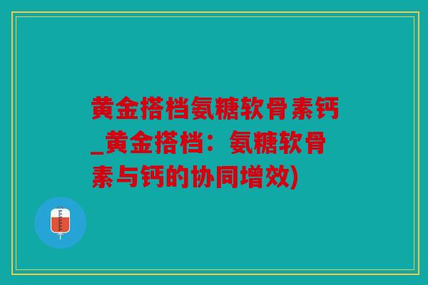 黄金搭档氨糖软骨素钙_黄金搭档：氨糖软骨素与钙的协同增效)