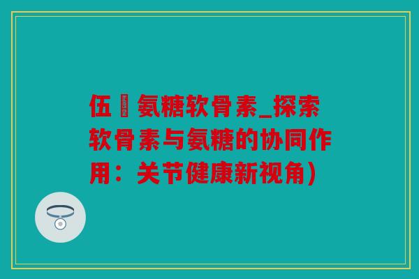 伍蓇氨糖软骨素_探索软骨素与氨糖的协同作用：关节健康新视角)