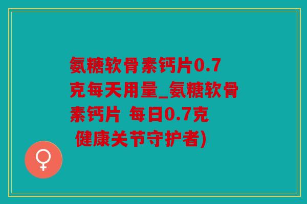 氨糖软骨素钙片0.7克每天用量_氨糖软骨素钙片 每日0.7克 健康关节守护者)