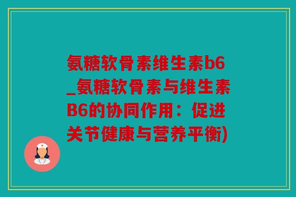 氨糖软骨素维生素b6_氨糖软骨素与维生素B6的协同作用：促进关节健康与营养平衡)