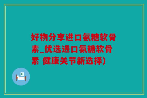 好物分享进口氨糖软骨素_优选进口氨糖软骨素 健康关节新选择)