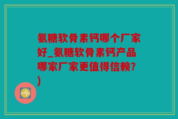 氨糖软骨素钙哪个厂家好_氨糖软骨素钙产品哪家厂家更值得信赖？)