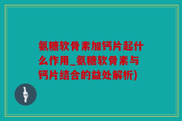 氨糖软骨素加钙片起什么作用_氨糖软骨素与钙片结合的益处解析)