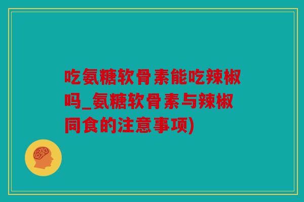 吃氨糖软骨素能吃辣椒吗_氨糖软骨素与辣椒同食的注意事项)