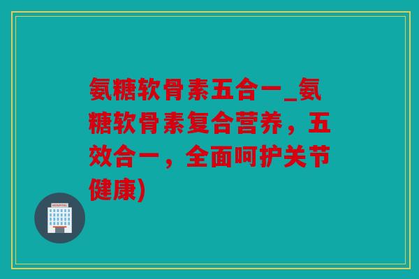 氨糖软骨素五合一_氨糖软骨素复合营养，五效合一，全面呵护关节健康)