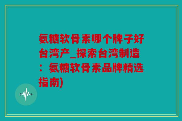 氨糖软骨素哪个牌子好台湾产_探索台湾制造：氨糖软骨素品牌精选指南)