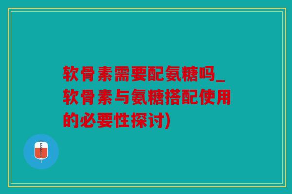 软骨素需要配氨糖吗_软骨素与氨糖搭配使用的必要性探讨)