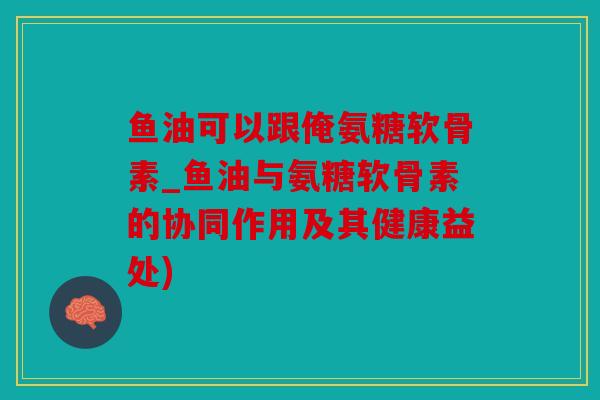 鱼油可以跟俺氨糖软骨素_鱼油与氨糖软骨素的协同作用及其健康益处)