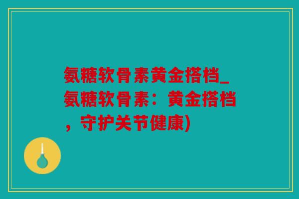 氨糖软骨素黄金搭档_氨糖软骨素：黄金搭档，守护关节健康)