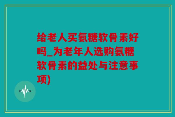 给老人买氨糖软骨素好吗_为老年人选购氨糖软骨素的益处与注意事项)