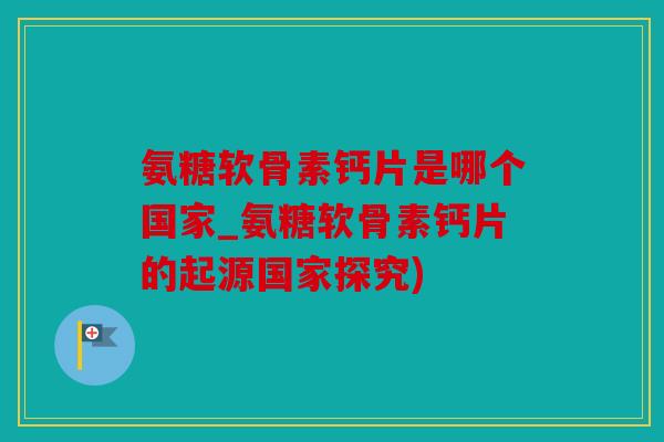 氨糖软骨素钙片是哪个国家_氨糖软骨素钙片的起源国家探究)