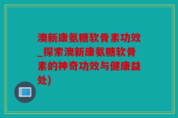 澳新康氨糖软骨素功效_探索澳新康氨糖软骨素的神奇功效与健康益处)