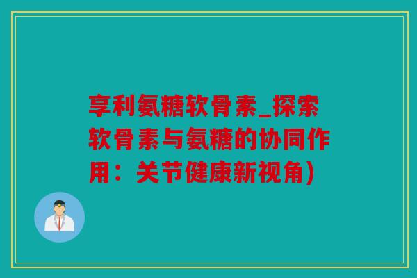 享利氨糖软骨素_探索软骨素与氨糖的协同作用：关节健康新视角)