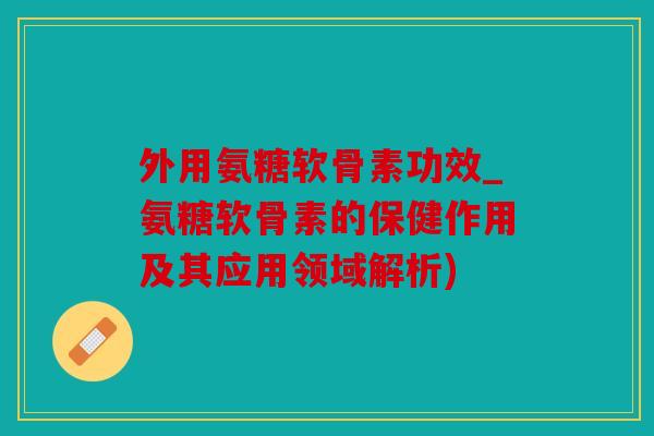 外用氨糖软骨素功效_氨糖软骨素的保健作用及其应用领域解析)