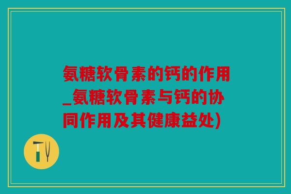 氨糖软骨素的钙的作用_氨糖软骨素与钙的协同作用及其健康益处)