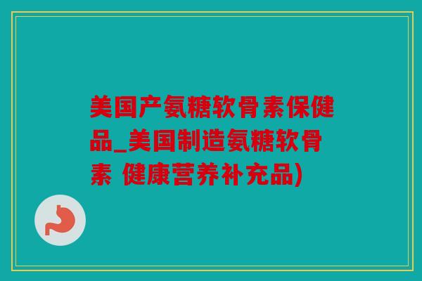 美国产氨糖软骨素保健品_美国制造氨糖软骨素 健康营养补充品)