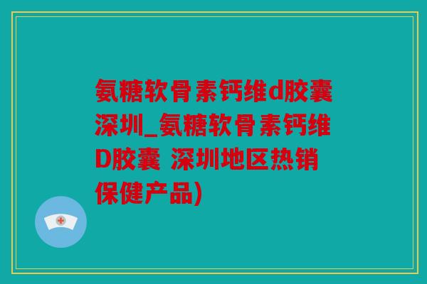 氨糖软骨素钙维d胶囊深圳_氨糖软骨素钙维D胶囊 深圳地区热销保健产品)