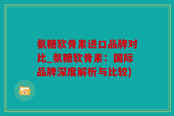 氨糖软骨素进口品牌对比_氨糖软骨素：国际品牌深度解析与比较)