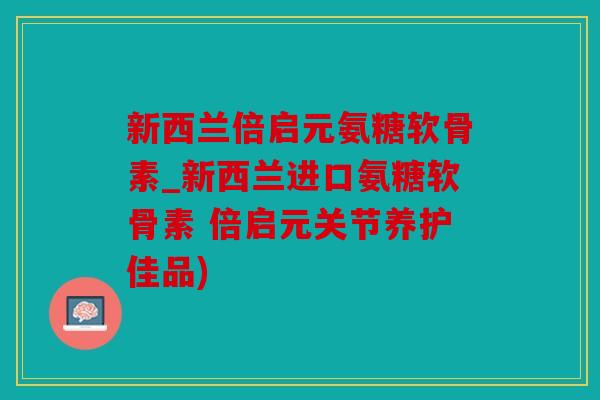 新西兰倍启元氨糖软骨素_新西兰进口氨糖软骨素 倍启元关节养护佳品)