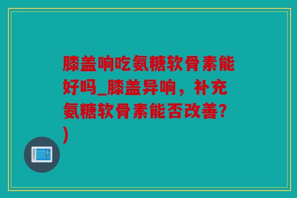 膝盖响吃氨糖软骨素能好吗_膝盖异响，补充氨糖软骨素能否改善？)