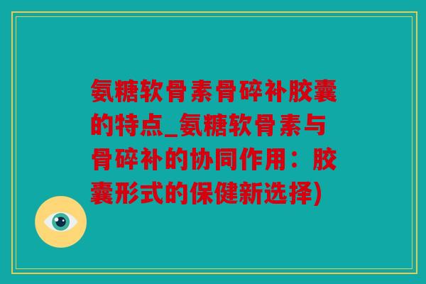 氨糖软骨素骨碎补胶囊的特点_氨糖软骨素与骨碎补的协同作用：胶囊形式的保健新选择)