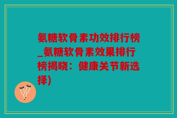 氨糖软骨素功效排行榜_氨糖软骨素效果排行榜揭晓：健康关节新选择)