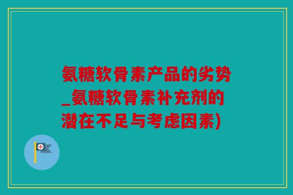 氨糖软骨素产品的劣势_氨糖软骨素补充剂的潜在不足与考虑因素)