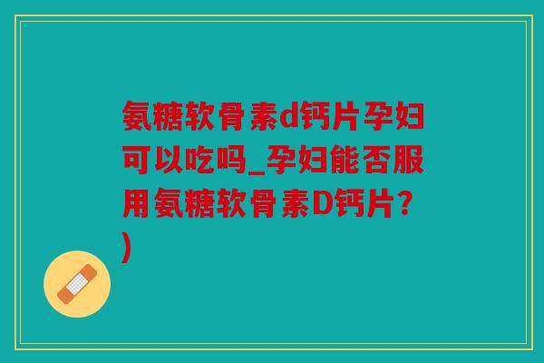 氨糖软骨素d钙片孕妇可以吃吗_孕妇能否服用氨糖软骨素D钙片？)