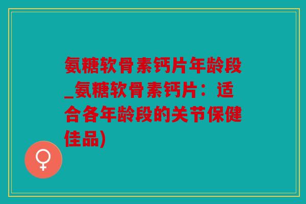 氨糖软骨素钙片年龄段_氨糖软骨素钙片：适合各年龄段的关节保健佳品)