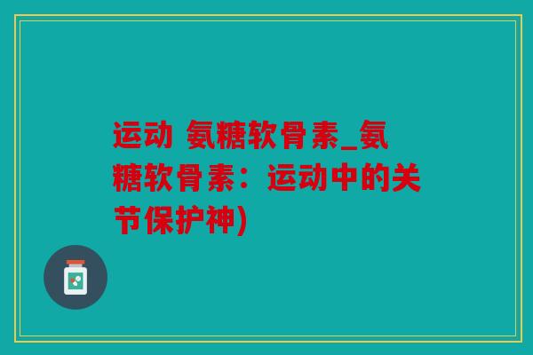 运动 氨糖软骨素_氨糖软骨素：运动中的关节保护神)