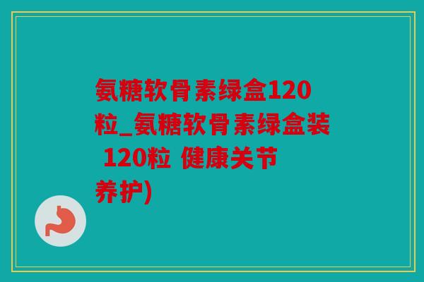 氨糖软骨素绿盒120粒_氨糖软骨素绿盒装 120粒 健康关节养护)