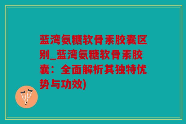 蓝湾氨糖软骨素胶囊区别_蓝湾氨糖软骨素胶囊：全面解析其独特优势与功效)